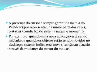  A presença do cursor é sempre garantida na tela do

Windows por representar, na maior parte das vezes,
o status (condição) do sistema naquele momento.
 Por exemplo: quando uma nova aplicação está sendo
iniciada ou quando os objetos estão sendo movidos no
desktop o sistema indica essa nova situação ao usuário
através da mudança do cursor do mouse.

 