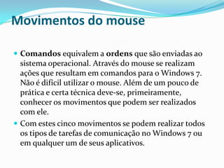 Movimentos do mouse
 Comandos equivalem a ordens que são enviadas ao

sistema operacional. Através do mouse se realizam
ações que resultam em comandos para o Windows 7.
Não é difícil utilizar o mouse. Além de um pouco de
prática e certa técnica deve-se, primeiramente,
conhecer os movimentos que podem ser realizados
com ele.
 Com estes cinco movimentos se podem realizar todos
os tipos de tarefas de comunicação no Windows 7 ou
em qualquer um de seus aplicativos.

 