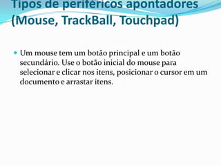 Tipos de periféricos apontadores
(Mouse, TrackBall, Touchpad)
 Um mouse tem um botão principal e um botão

secundário. Use o botão inicial do mouse para
selecionar e clicar nos itens, posicionar o cursor em um
documento e arrastar itens.

 