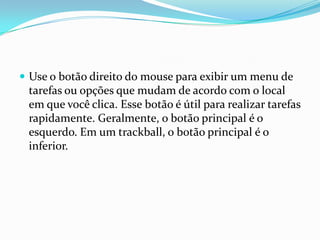  Use o botão direito do mouse para exibir um menu de

tarefas ou opções que mudam de acordo com o local
em que você clica. Esse botão é útil para realizar tarefas
rapidamente. Geralmente, o botão principal é o
esquerdo. Em um trackball, o botão principal é o
inferior.

 