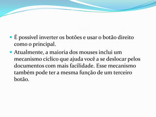 É possível inverter os botões e usar o botão direito

como o principal.
 Atualmente, a maioria dos mouses inclui um
mecanismo cíclico que ajuda você a se deslocar pelos
documentos com mais facilidade. Esse mecanismo
também pode ter a mesma função de um terceiro
botão.

 