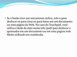  Se o botão tiver um mecanismo cíclico, role-o para

deslocar-se para cima ou para baixo em um documento
ou uma página da Web. No caso do Touchpad, você
utiliza o dedo da mão numa tela (pad) para deslocar o
apontador em um documento ou em uma página web.
Muito utilizado em notebooks.

 