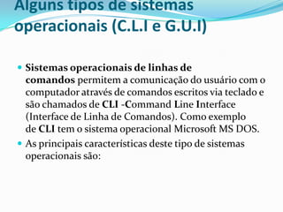 Alguns tipos de sistemas
operacionais (C.L.I e G.U.I)
 Sistemas operacionais de linhas de

comandos permitem a comunicação do usuário com o
computador através de comandos escritos via teclado e
são chamados de CLI -Command Line Interface
(Interface de Linha de Comandos). Como exemplo
de CLI tem o sistema operacional Microsoft MS DOS.
 As principais características deste tipo de sistemas
operacionais são:

 