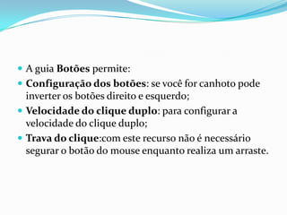 A guia Botões permite:
 Configuração dos botões: se você for canhoto pode

inverter os botões direito e esquerdo;
 Velocidade do clique duplo: para configurar a
velocidade do clique duplo;
 Trava do clique:com este recurso não é necessário
segurar o botão do mouse enquanto realiza um arraste.

 
