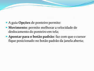  A guia Opções de ponteiro permite:
 Movimento: permite melhorar a velocidade de

deslocamento do ponteiro em tela;
 Apontar para o botão padrão: faz com que o cursor
fique posicionado no botão padrão da janela aberta;

 
