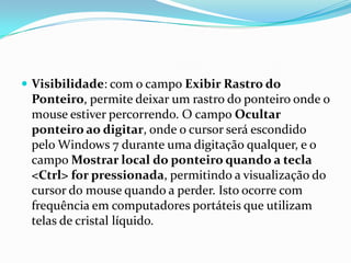  Visibilidade: com o campo Exibir Rastro do

Ponteiro, permite deixar um rastro do ponteiro onde o
mouse estiver percorrendo. O campo Ocultar
ponteiro ao digitar, onde o cursor será escondido
pelo Windows 7 durante uma digitação qualquer, e o
campo Mostrar local do ponteiro quando a tecla
<Ctrl> for pressionada, permitindo a visualização do
cursor do mouse quando a perder. Isto ocorre com
frequência em computadores portáteis que utilizam
telas de cristal líquido.

 
