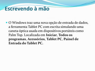 Escrevendo à mão
 O Windows traz uma nova opção de entrada de dados,

a ferramenta Tablet PC com escrita simulando uma
caneta óptica usada em dispositivos portáteis como
Palm Top. Localizada em Iniciar, Todos os
programas, Acessórios, Tablet PC, Painel de
Entrada do Tablet PC.

 