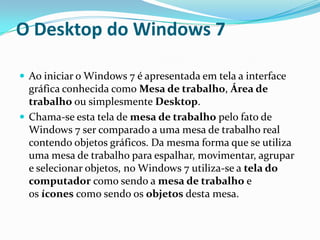 O Desktop do Windows 7
 Ao iniciar o Windows 7 é apresentada em tela a interface

gráfica conhecida como Mesa de trabalho, Área de
trabalho ou simplesmente Desktop.
 Chama-se esta tela de mesa de trabalho pelo fato de
Windows 7 ser comparado a uma mesa de trabalho real
contendo objetos gráficos. Da mesma forma que se utiliza
uma mesa de trabalho para espalhar, movimentar, agrupar
e selecionar objetos, no Windows 7 utiliza-se a tela do
computador como sendo a mesa de trabalho e
os ícones como sendo os objetos desta mesa.

 