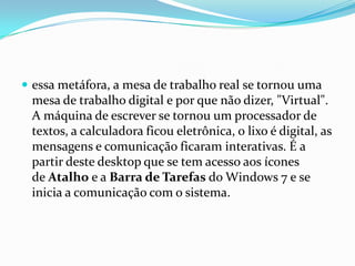  essa metáfora, a mesa de trabalho real se tornou uma

mesa de trabalho digital e por que não dizer, "Virtual".
A máquina de escrever se tornou um processador de
textos, a calculadora ficou eletrônica, o lixo é digital, as
mensagens e comunicação ficaram interativas. É a
partir deste desktop que se tem acesso aos ícones
de Atalho e a Barra de Tarefas do Windows 7 e se
inicia a comunicação com o sistema.

 