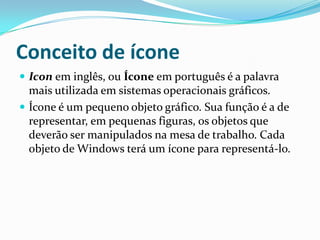 Conceito de ícone
 Icon em inglês, ou Ícone em português é a palavra

mais utilizada em sistemas operacionais gráficos.
 Ícone é um pequeno objeto gráfico. Sua função é a de
representar, em pequenas figuras, os objetos que
deverão ser manipulados na mesa de trabalho. Cada
objeto de Windows terá um ícone para representá-lo.

 