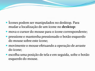  Ícones podem ser manipulados no desktop. Para





mudar a localização de um ícone no desktop:
mova o cursor do mouse para o ícone correspondente;
pressione e mantenha pressionado o botão esquerdo
do mouse sobre este ícone;
movimente o mouse efetuando a operação de arraste
do ícone;
escolha uma posição de tela e em seguida, solte o botão
esquerdo do mouse.

 