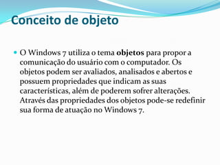 Conceito de objeto
 O Windows 7 utiliza o tema objetos para propor a

comunicação do usuário com o computador. Os
objetos podem ser avaliados, analisados e abertos e
possuem propriedades que indicam as suas
características, além de poderem sofrer alterações.
Através das propriedades dos objetos pode-se redefinir
sua forma de atuação no Windows 7.

 
