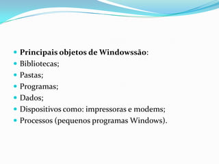  Principais objetos de Windowssão:
 Bibliotecas;
 Pastas;
 Programas;

 Dados;
 Dispositivos como: impressoras e modems;
 Processos (pequenos programas Windows).

 