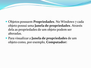  Objetos possuem Propriedades. No Windows 7 cada

objeto possui uma Janela de propriedades. Através
dela as propriedades de um objeto podem ser
alteradas.
 Para visualizar a Janela de propriedades de um
objeto como, por exemplo, Computador:

 