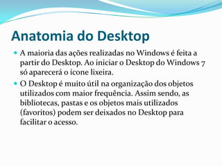 Anatomia do Desktop
 A maioria das ações realizadas no Windows é feita a

partir do Desktop. Ao iniciar o Desktop do Windows 7
só aparecerá o ícone lixeira.
 O Desktop é muito útil na organização dos objetos
utilizados com maior frequência. Assim sendo, as
bibliotecas, pastas e os objetos mais utilizados
(favoritos) podem ser deixados no Desktop para
facilitar o acesso.

 