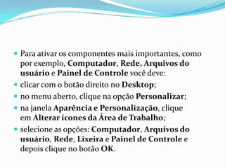  Para ativar os componentes mais importantes, como







por exemplo, Computador, Rede, Arquivos do
usuário e Painel de Controle você deve:
clicar com o botão direito no Desktop;
no menu aberto, clique na opção Personalizar;
na janela Aparência e Personalização, clique
em Alterar ícones da Área de Trabalho;
selecione as opções: Computador, Arquivos do
usuário, Rede, Lixeira e Painel de Controle e
depois clique no botão OK.

 