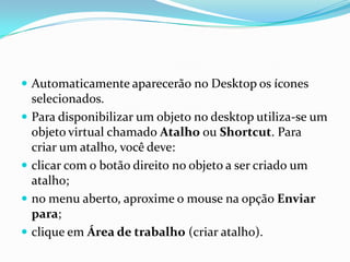  Automaticamente aparecerão no Desktop os ícones






selecionados.
Para disponibilizar um objeto no desktop utiliza-se um
objeto virtual chamado Atalho ou Shortcut. Para
criar um atalho, você deve:
clicar com o botão direito no objeto a ser criado um
atalho;
no menu aberto, aproxime o mouse na opção Enviar
para;
clique em Área de trabalho (criar atalho).

 