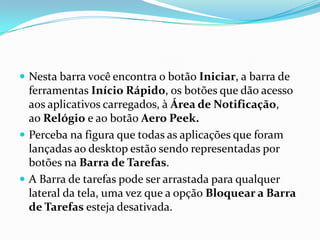  Nesta barra você encontra o botão Iniciar, a barra de

ferramentas Início Rápido, os botões que dão acesso
aos aplicativos carregados, à Área de Notificação,
ao Relógio e ao botão Aero Peek.
 Perceba na figura que todas as aplicações que foram
lançadas ao desktop estão sendo representadas por
botões na Barra de Tarefas.
 A Barra de tarefas pode ser arrastada para qualquer
lateral da tela, uma vez que a opção Bloquear a Barra
de Tarefas esteja desativada.

 
