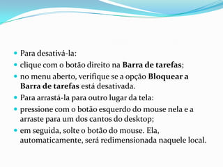  Para desativá-la:
 clique com o botão direito na Barra de tarefas;
 no menu aberto, verifique se a opção Bloquear a

Barra de tarefas está desativada.
 Para arrastá-la para outro lugar da tela:
 pressione com o botão esquerdo do mouse nela e a
arraste para um dos cantos do desktop;
 em seguida, solte o botão do mouse. Ela,
automaticamente, será redimensionada naquele local.

 