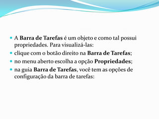  A Barra de Tarefas é um objeto e como tal possui

propriedades. Para visualizá-las:
 clique com o botão direito na Barra de Tarefas;
 no menu aberto escolha a opção Propriedades;
 na guia Barra de Tarefas, você tem as opções de
configuração da barra de tarefas:

 