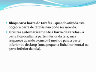  Bloquear a barra de tarefas - quando ativada esta

opção, a barra de tarefas não pode ser movida.
 Ocultar automaticamente a barra de tarefas - a
barra fica oculta na parte inferior da tela, mas
reaparece quando o cursor é movido para a parte
inferior do desktop (uma pequena linha horizontal na
parte inferior da tela).

 