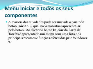 Menu Iniciar e todos os seus
componentes
 A maioria das atividades pode ser iniciada a partir do

botão Iniciar. O qual na versão atual apresenta-se
pelo botão . Ao clicar no botão Iniciar da Barra de
Tarefas é apresentado um menu com uma lista dos
principais recursos e funções oferecidos pelo Windows
7.

 