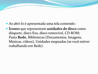  Ao abri-lo é apresentada uma tela contendo:
 Ícones que representam unidades de disco como

disquete, disco fixo, disco removível, CD ROM;
Pasta Rede, Bibliotecas (Documentos, Imagens,
Músicas, vídeos), Unidades mapeadas (se você estiver
trabalhando em Rede).

 