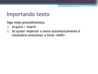 Importando texto
Siga estes procedimentos:
1. Arquivo / Inserir
2. Se quiser importar o texto automaticamente é
   necessário pressionar a tecla <shift>
 