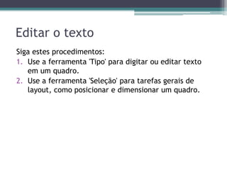 Editar o texto
Siga estes procedimentos:
1. Use a ferramenta 'Tipo' para digitar ou editar texto
   em um quadro.
2. Use a ferramenta 'Seleção' para tarefas gerais de
   layout, como posicionar e dimensionar um quadro.
 
