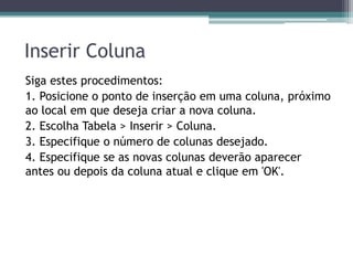 Inserir Coluna
Siga estes procedimentos:
1. Posicione o ponto de inserção em uma coluna, próximo
ao local em que deseja criar a nova coluna.
2. Escolha Tabela > Inserir > Coluna.
3. Especifique o número de colunas desejado.
4. Especifique se as novas colunas deverão aparecer
antes ou depois da coluna atual e clique em 'OK'.
 