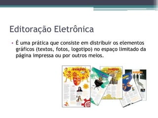 Editoração Eletrônica
• É uma prática que consiste em distribuir os elementos
  gráficos (textos, fotos, logotipo) no espaço limitado da
  página impressa ou por outros meios.
 