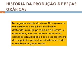 HISTÓRIA DA PRODUÇÃO DE PEÇAS
10
     GRÁFICAS

       Na segunda metade do século XX, surgiram os
       computadores e máquinas inicialmente
       destinadas a um grupo reduzido de técnicos e
       especialistas, mas que pouco a pouco foram
       ganhando popularidade e com o aparecimento
       do computador pessoal se estenderam a todos
       os ambientes e grupos sociais
 