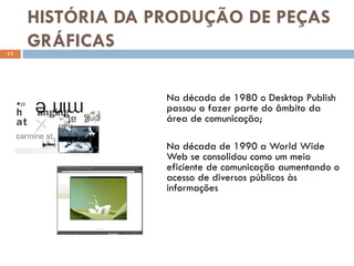 HISTÓRIA DA PRODUÇÃO DE PEÇAS
11
     GRÁFICAS

                  Na década de 1980 o Desktop Publish
                  passou a fazer parte do âmbito da
                  área de comunicação;

                  Na década de 1990 a World Wide
                  Web se consolidou como um meio
                  eficiente de comunicação aumentando o
                  acesso de diversos públicos às
                  informações
 