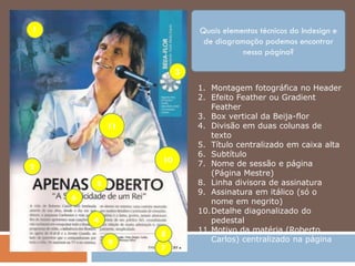 1                         Quais elementos técnicos do Indesign e
                           de diagramação podemos encontrar
                                     nessa página?

                      3
                          1. Montagem fotográfica no Header
                          2. Efeito Feather ou Gradient
                             Feather
                          3. Box vertical da Beija-flor
            11            4. Divisão em duas colunas de
                             texto
                          5. Título centralizado em caixa alta
                          6. Subtítulo
                 10       7. Nome de sessão e página
2
                             (Página Mestre)
        5                 8. Linha divisora de assinatura
                          9. Assinatura em itálico (só o
    6                        nome em negrito)
                          10.Detalhe diagonalizado do
        4                    pedestal
                          11.Motivo da matéria (Roberto
                 8
            9                Carlos) centralizado na página
                 7
 