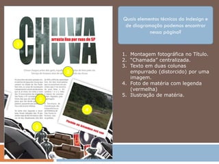 Quais elementos técnicos do Indesign e
                     de diagramação podemos encontrar
                               nessa página?

1
                    1. Montagem fotográfica no Título.
                    2. “Chamada” centralizada.
                    3. Texto em duas colunas
            2          empurrado (distorcido) por uma
                       imagem.
                    4. Foto de matéria com legenda
                       (vermelha)
                    5. Ilustração de matéria.
        3
                4


    5
 