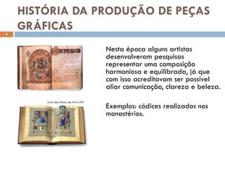 HISTÓRIA DA PRODUÇÃO DE PEÇAS
5
    GRÁFICAS
                                       Nesta época alguns artistas
                                       desenvolveram pesquisas
                                       representar uma composição
                                       harmoniosa e equilibrada, já que
                                       com isso acreditavam ser possível
                                       aliar comunicação, clareza e beleza.
        Livro das Horas séc XV e XVI
                                       Exemplos: códices realizados nos
                                       monastérios.
 
