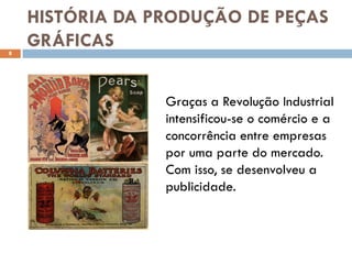 HISTÓRIA DA PRODUÇÃO DE PEÇAS
8
    GRÁFICAS


                 Graças a Revolução Industrial
                 intensificou-se o comércio e a
                 concorrência entre empresas
                 por uma parte do mercado.
                 Com isso, se desenvolveu a
                 publicidade.
 