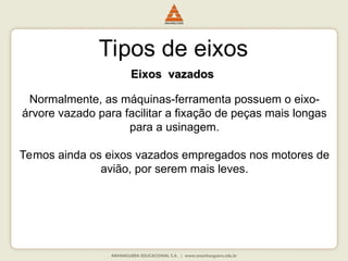 Tipos de eixos
Eixos vazados
Eixos vazados
Normalmente, as máquinas-ferramenta possuem o eixo-
árvore vazado para facilitar a fixação de peças mais longas
para a usinagem.
Temos ainda os eixos vazados empregados nos motores de
avião, por serem mais leves.
 