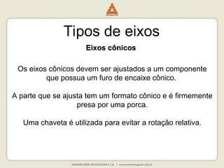 Tipos de eixos
Eixos cônicos
Eixos cônicos
Os eixos cônicos devem ser ajustados a um componente
que possua um furo de encaixe cônico.
A parte que se ajusta tem um formato cônico e é firmemente
presa por uma porca.
Uma chaveta é utilizada para evitar a rotação relativa.
 