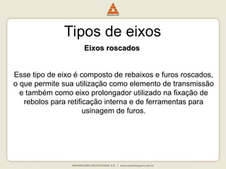 Tipos de eixos
Eixos roscados
Eixos roscados
Esse tipo de eixo é composto de rebaixos e furos roscados,
o que permite sua utilização como elemento de transmissão
e também como eixo prolongador utilizado na fixação de
rebolos para retificação interna e de ferramentas para
usinagem de furos.
 