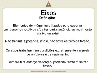 Definição:
Definição:
Elementos de máquinas utilizados para suportar
componentes rotativos e/ou transmitir potência ou movimento
rotativo ou axial.
Não transmite potência, isto é, não sofre esforço de torção.
Eixos
Os eixos trabalham em condições extremamente variáveis
de ambiente e carregamento.
Sempre terá esforço de torção, podendo também sofrer
flexão.
 