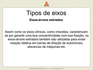 Tipos de eixos
Eixos-árvore estriados
Eixos-árvore estriados
Assim como os eixos cônicos, como chavetas, caracterizam-
se por garantir uma boa concentricidade com boa fixação, os
eixos-árvore estriados também são utilizados para evitar
rotação relativa em barras de direção de automóveis,
alavancas de máquinas etc.
 
