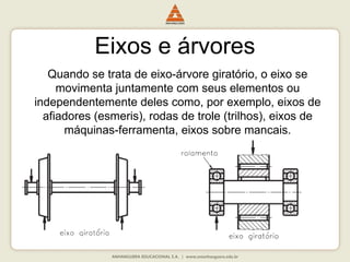 Eixos e árvores
Quando se trata de eixo-árvore giratório, o eixo se
movimenta juntamente com seus elementos ou
independentemente deles como, por exemplo, eixos de
afiadores (esmeris), rodas de trole (trilhos), eixos de
máquinas-ferramenta, eixos sobre mancais.
 