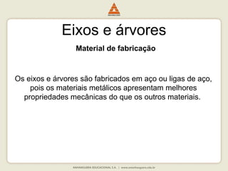 Eixos e árvores
Material de fabricação
Os eixos e árvores são fabricados em aço ou ligas de aço,
pois os materiais metálicos apresentam melhores
propriedades mecânicas do que os outros materiais.
 