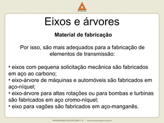 Eixos e árvores
Material de fabricação
Por isso, são mais adequados para a fabricação de
elementos de transmissão:
• eixos com pequena solicitação mecânica são fabricados
em aço ao carbono;
• eixo-árvore de máquinas e automóveis são fabricados em
aço-níquel;
• eixo-árvore para altas rotações ou para bombas e turbinas
são fabricados em aço cromo-níquel;
• eixo para vagões são fabricados em aço-manganês.
 