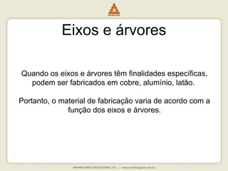 Eixos e árvores
Quando os eixos e árvores têm finalidades específicas,
podem ser fabricados em cobre, alumínio, latão.
Portanto, o material de fabricação varia de acordo com a
função dos eixos e árvores.
 