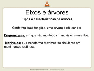 Eixos e árvores
Tipos e características de árvores
Tipos e características de árvores
Conforme suas funções, uma árvore pode ser de:
Engrenagens:
Engrenagens: em que são montados mancais e rolamentos;
Manivelas:
Manivelas: que transforma movimentos circulares em
movimentos retilíneos.
 
