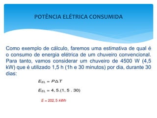 Como exemplo de cálculo, faremos uma estimativa de qual é
o consumo de energia elétrica de um chuveiro convencional.
Para tanto, vamos considerar um chuveiro de 4500 W (4,5
kW) que é utilizado 1,5 h (1h e 30 minutos) por dia, durante 30
dias:
POTÊNCIA ELÉTRICA CONSUMIDA
 