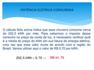 O cálculo feito acima indica que esse chuveiro consome cerca
de 202,5 kWh por mês. Para sabermos o impacto desse
consumo no preço da conta de luz, é necessário verificar qual
é a média do preço do kWh em sua fatura de energia elétrica,
uma vez que esse valor muda de acordo com a região do
Brasil. Vamos utilizar aqui o valor de R$ 0,70 por kWh.
POTÊNCIA ELÉTRICA CONSUMIDA
 
