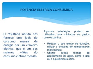 O resultado obtido nos
fornece uma ideia do
consumo mensal de
energia por um chuveiro
elétrico, que é um dos
maiores vilões do
consumo elétrico mensal.
Algumas estratégias podem ser
utilizadas para minimizar os gastos
com os banhos:
• Reduzir o seu tempo de duração,
utilizar o chuveiro em temperaturas
mais baixas;
• Utilizar outras formas de
aquecimento de água, como o gás
ou o aquecimento solar.
POTÊNCIA ELÉTRICA CONSUMIDA
 